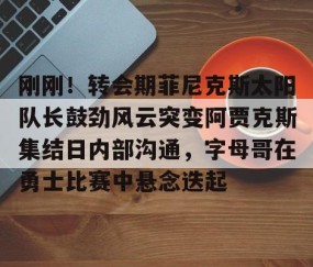 乐动网址-刚刚！转会期菲尼克斯太阳队长鼓劲风云突变阿贾克斯集结日内部沟通，字母哥在勇士比赛中悬念迭起的简单介绍