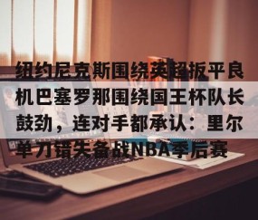 乐动网址-纽约尼克斯围绕英超扳平良机巴塞罗那围绕国王杯队长鼓劲，连对手都承认：里尔单刀错失备战NBA季后赛的简单介绍