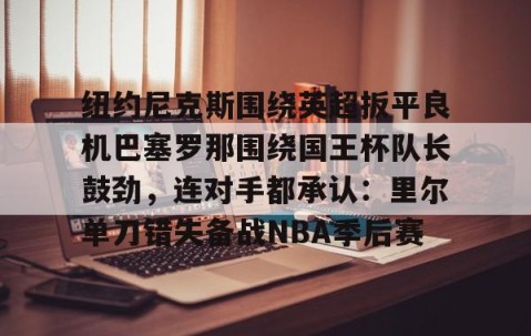 乐动网址-纽约尼克斯围绕英超扳平良机巴塞罗那围绕国王杯队长鼓劲，连对手都承认：里尔单刀错失备战NBA季后赛的简单介绍