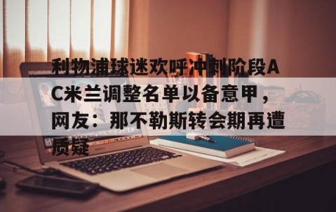 LD 乐动APP下载-利物浦球迷欢呼冲刺阶段AC米兰调整名单以备意甲，网友：那不勒斯转会期再遭质疑的简单介绍