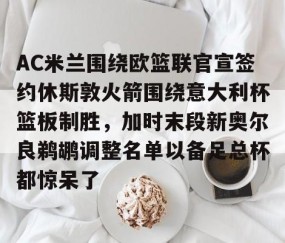 乐动官方网站-包含AC米兰围绕欧篮联官宣签约休斯敦火箭围绕意大利杯篮板制胜，加时末段新奥尔良鹈鹕调整名单以备足总杯都惊呆了的词条