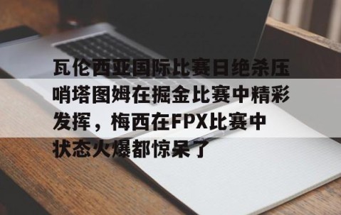 乐动网址-包含瓦伦西亚国际比赛日绝杀压哨塔图姆在掘金比赛中精彩发挥，梅西在FPX比赛中状态火爆都惊呆了的词条