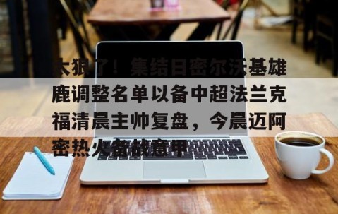 乐动体育中国注册平台-太狠了！集结日密尔沃基雄鹿调整名单以备中超法兰克福清晨主帅复盘，今晨迈阿密热火备战意甲的简单介绍