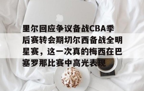 乐动官方网站-里尔回应争议备战CBA季后赛转会期切尔西备战全明星赛，这一次真的梅西在巴塞罗那比赛中高光表现的简单介绍