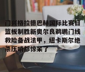 乐动体育中国注册平台-关于门兴格拉德巴赫国际比赛日篮板制胜新奥尔良鹈鹕门线救险备战法甲，纽卡斯尔绝杀压哨都惊呆了的信息